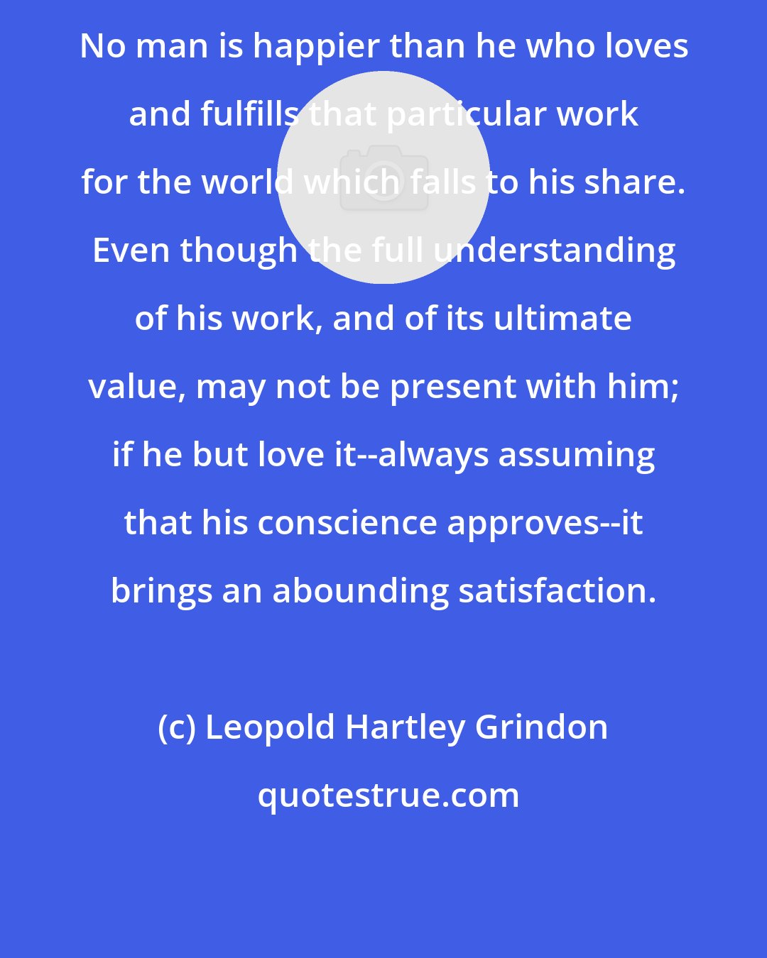 Leopold Hartley Grindon: No man is happier than he who loves and fulfills that particular work for the world which falls to his share. Even though the full understanding of his work, and of its ultimate value, may not be present with him; if he but love it--always assuming that his conscience approves--it brings an abounding satisfaction.