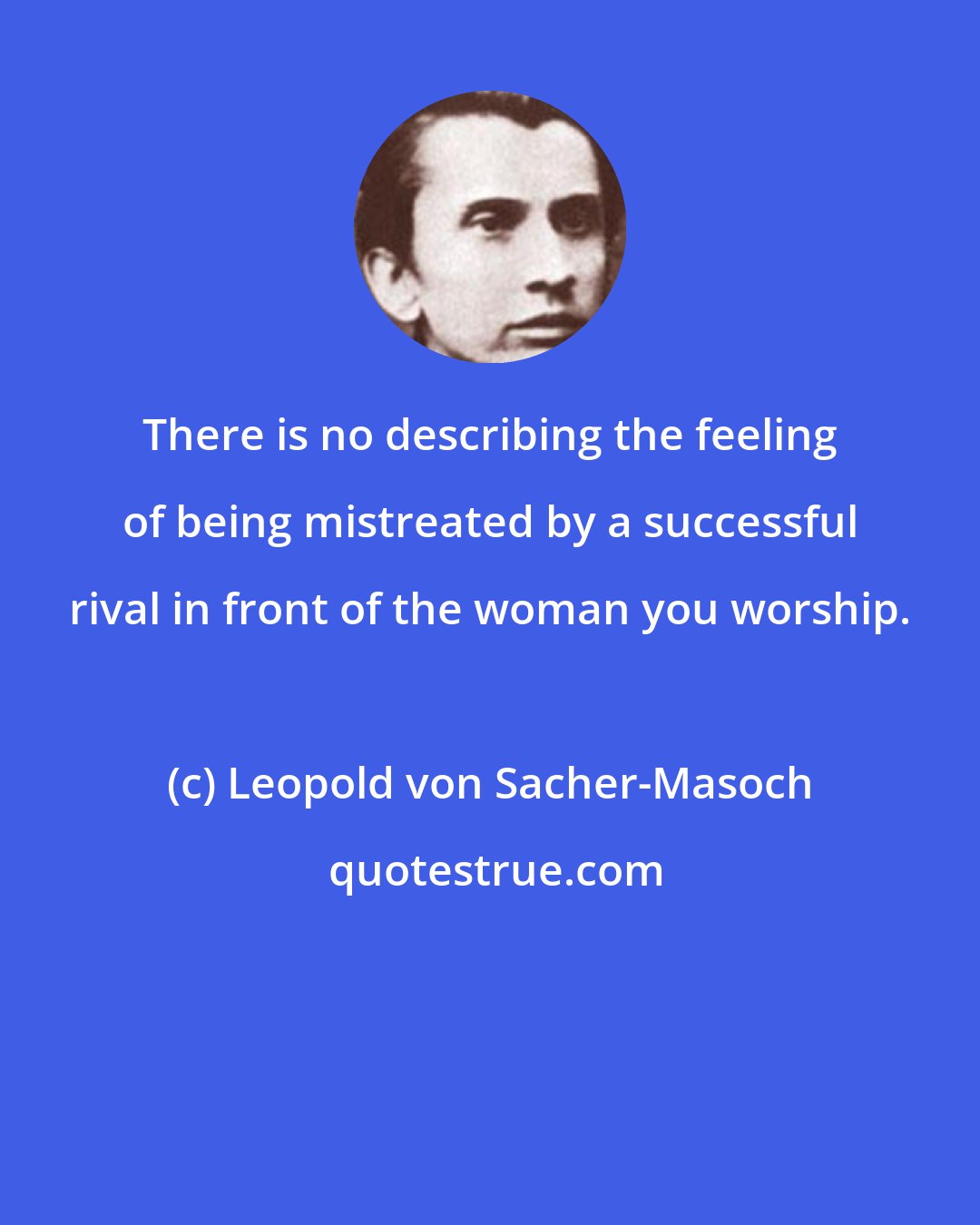 Leopold von Sacher-Masoch: There is no describing the feeling of being mistreated by a successful rival in front of the woman you worship.