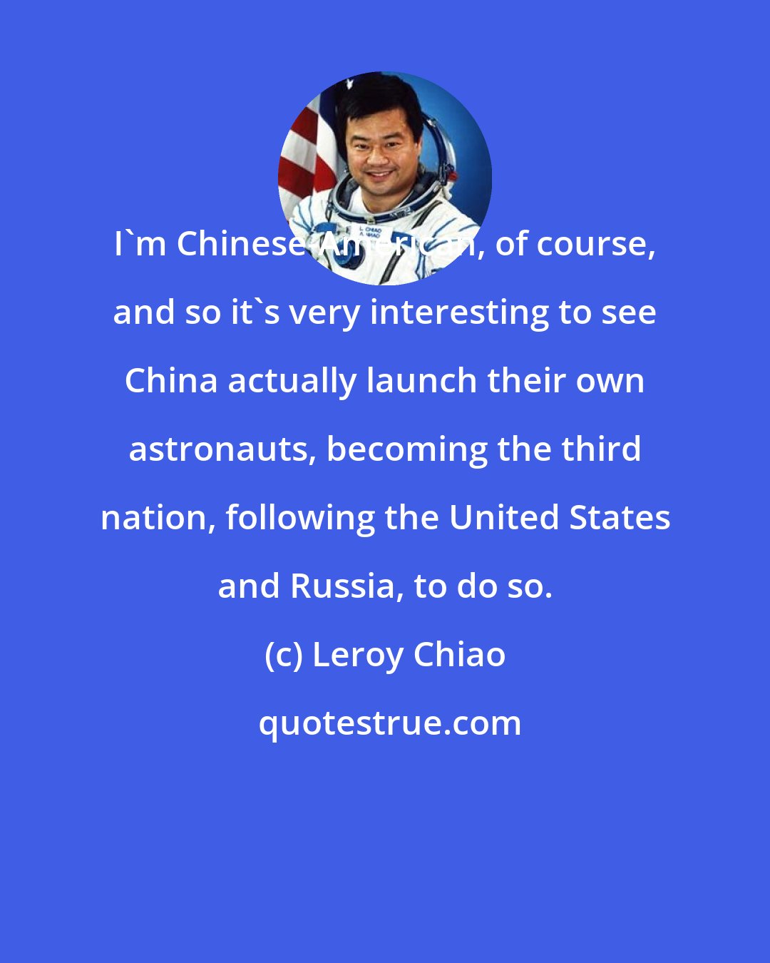 Leroy Chiao: I'm Chinese-American, of course, and so it's very interesting to see China actually launch their own astronauts, becoming the third nation, following the United States and Russia, to do so.