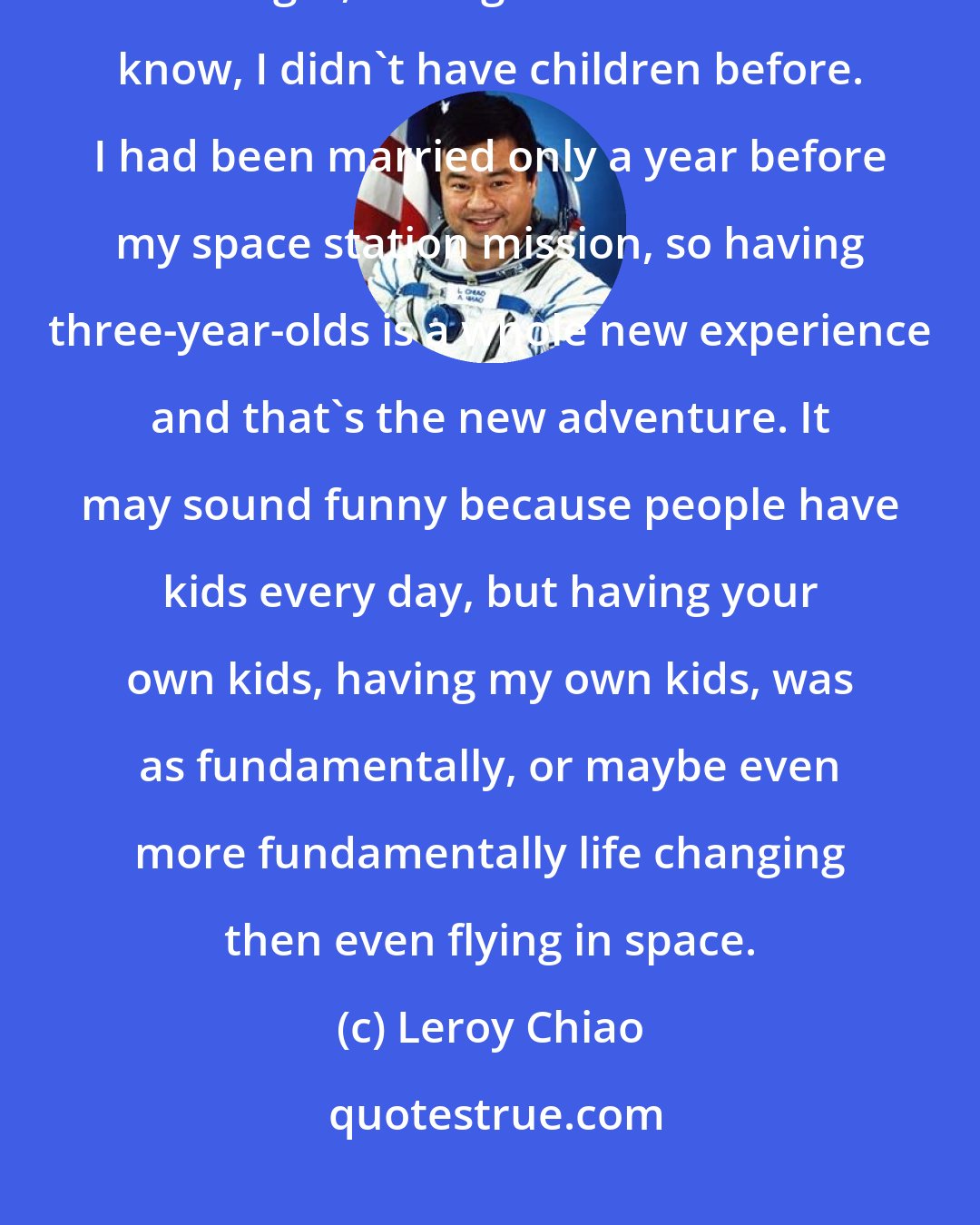 Leroy Chiao: One of the things, and the most exciting, actually definitely the most exciting thing is, having children. You know, I didn't have children before. I had been married only a year before my space station mission, so having three-year-olds is a whole new experience and that's the new adventure. It may sound funny because people have kids every day, but having your own kids, having my own kids, was as fundamentally, or maybe even more fundamentally life changing then even flying in space.