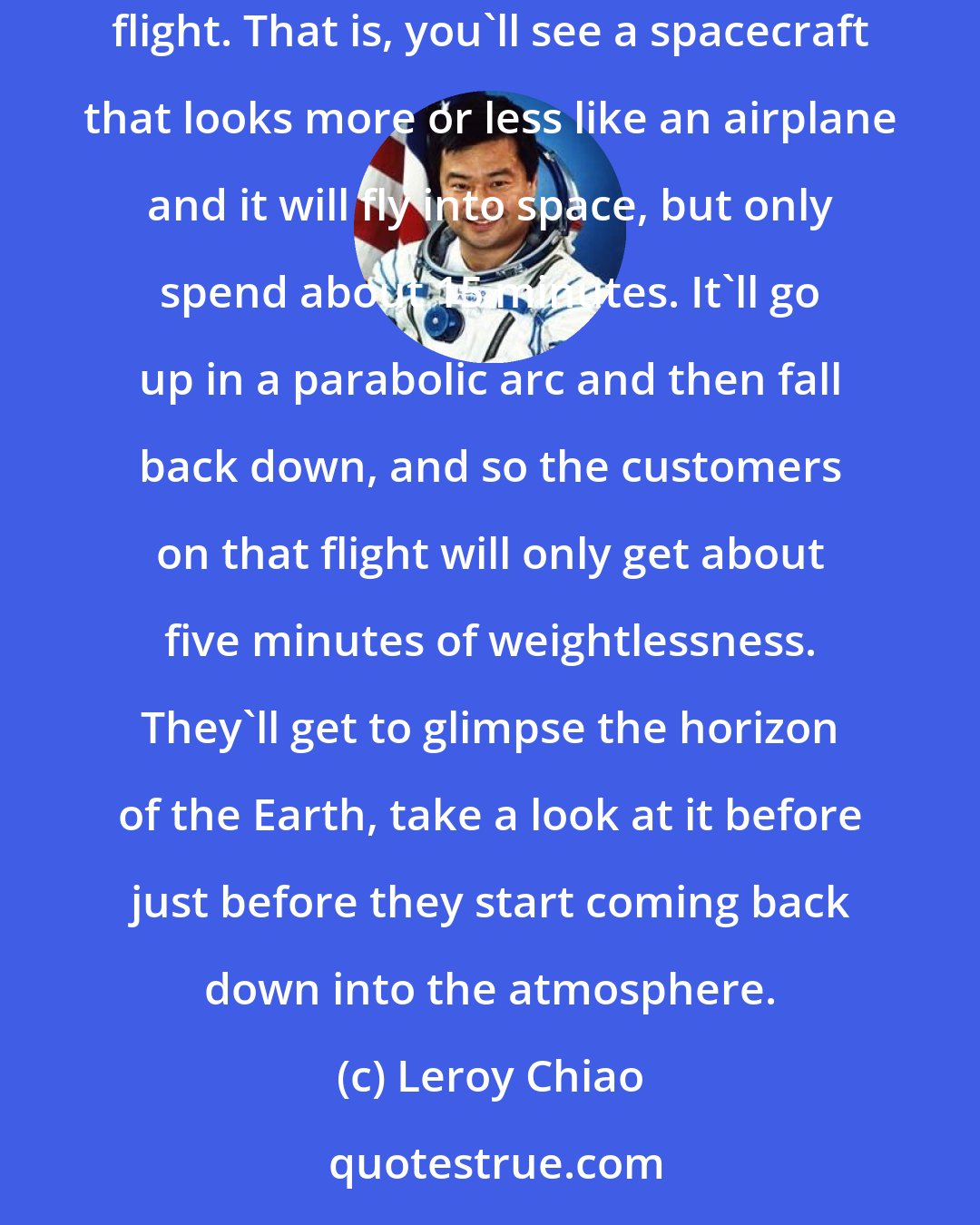 Leroy Chiao: Richard Branson is probably the most visible of the private commercial space guys, and what is venture, Virgin Galactic is about is sub orbital flight. That is, you'll see a spacecraft that looks more or less like an airplane and it will fly into space, but only spend about 15 minutes. It'll go up in a parabolic arc and then fall back down, and so the customers on that flight will only get about five minutes of weightlessness. They'll get to glimpse the horizon of the Earth, take a look at it before just before they start coming back down into the atmosphere.