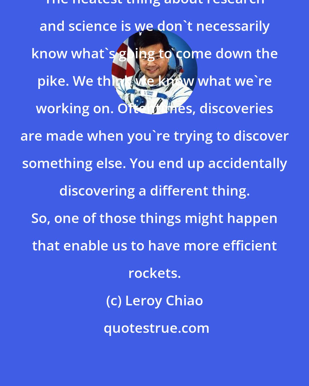 Leroy Chiao: The neatest thing about research and science is we don't necessarily know what's going to come down the pike. We think we know what we're working on. Oftentimes, discoveries are made when you're trying to discover something else. You end up accidentally discovering a different thing. So, one of those things might happen that enable us to have more efficient rockets.