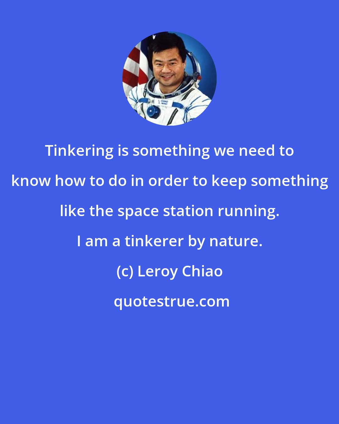 Leroy Chiao: Tinkering is something we need to know how to do in order to keep something like the space station running. I am a tinkerer by nature.