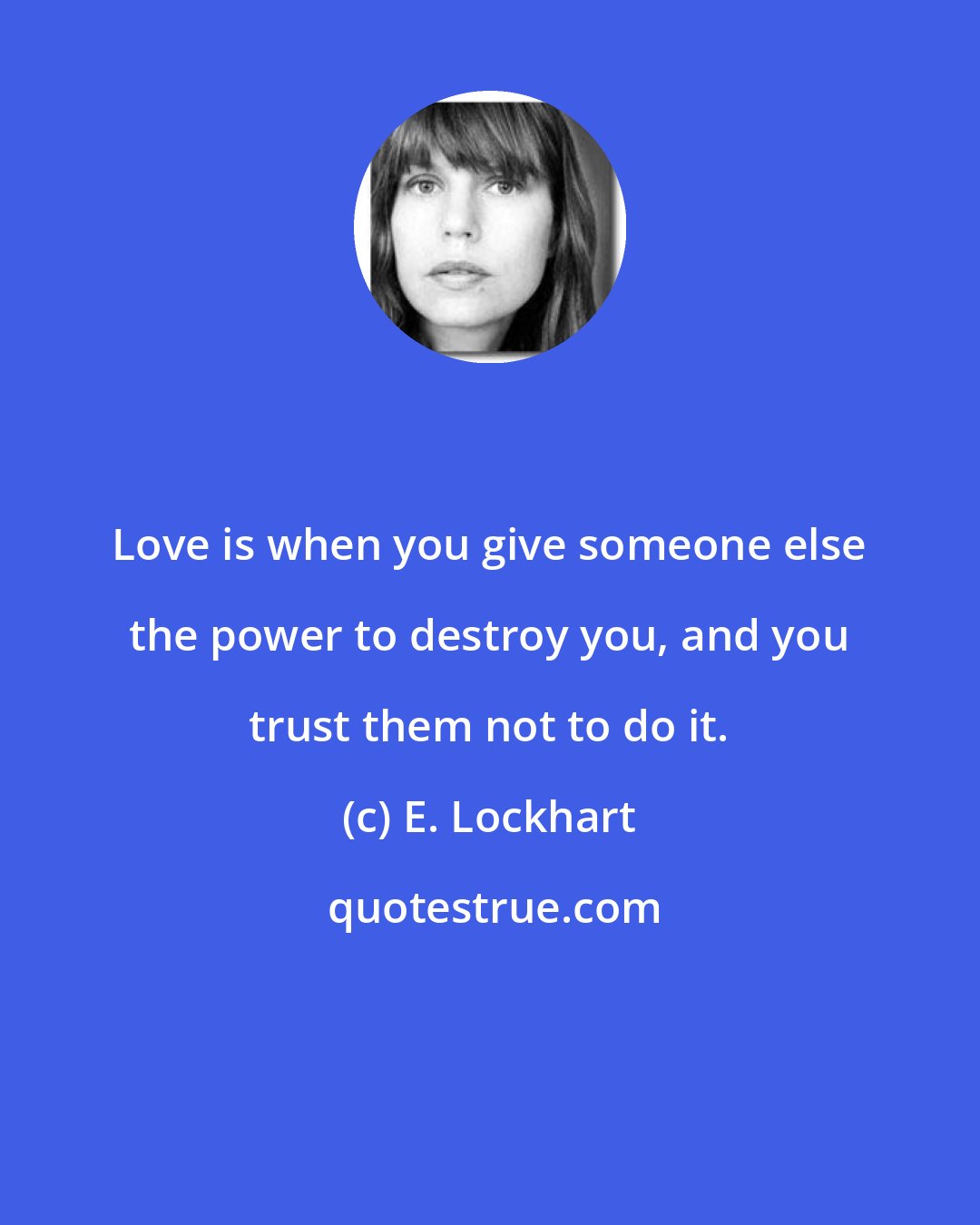 E. Lockhart: Love is when you give someone else the power to destroy you, and you trust them not to do it.