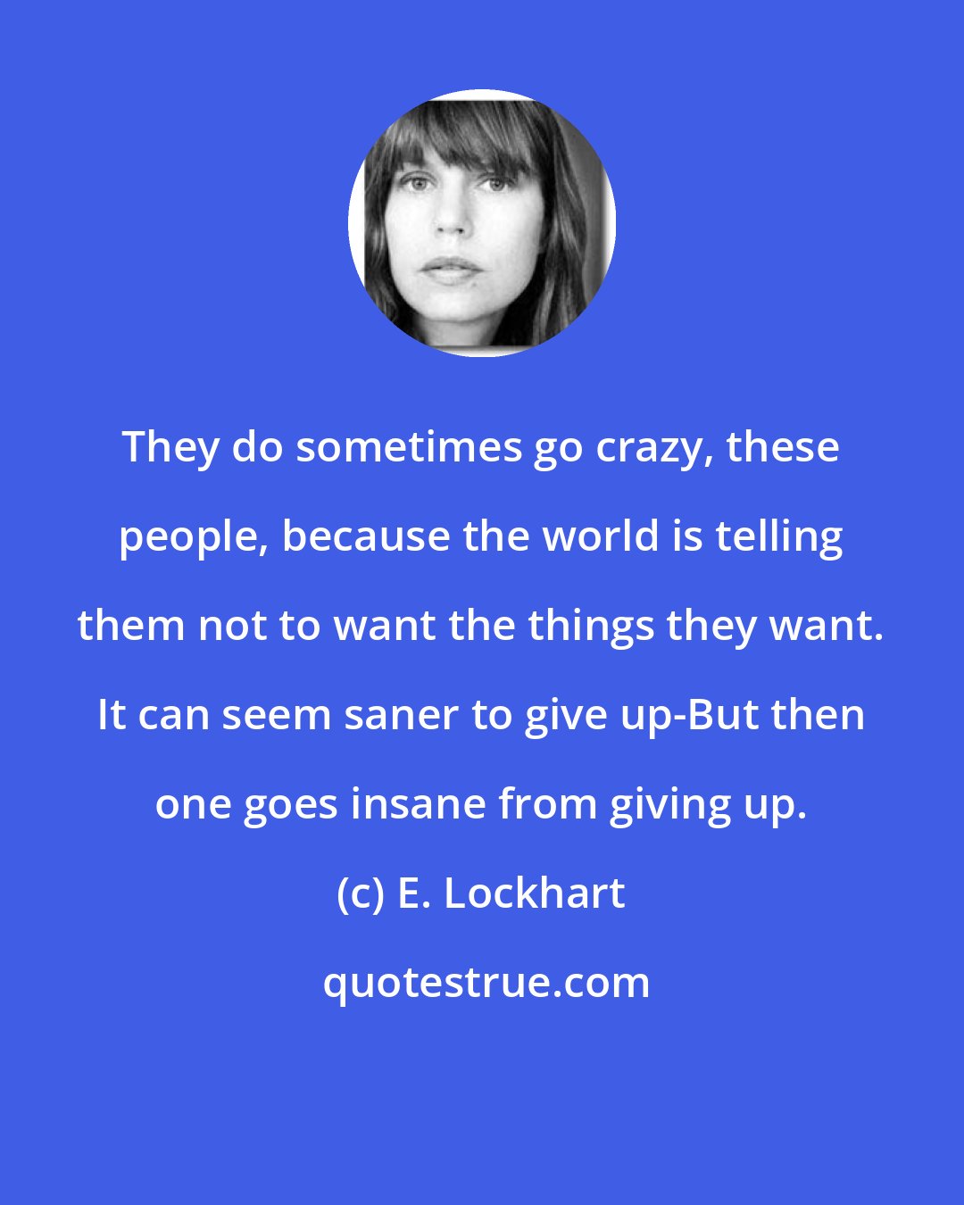 E. Lockhart: They do sometimes go crazy, these people, because the world is telling them not to want the things they want. It can seem saner to give up-But then one goes insane from giving up.