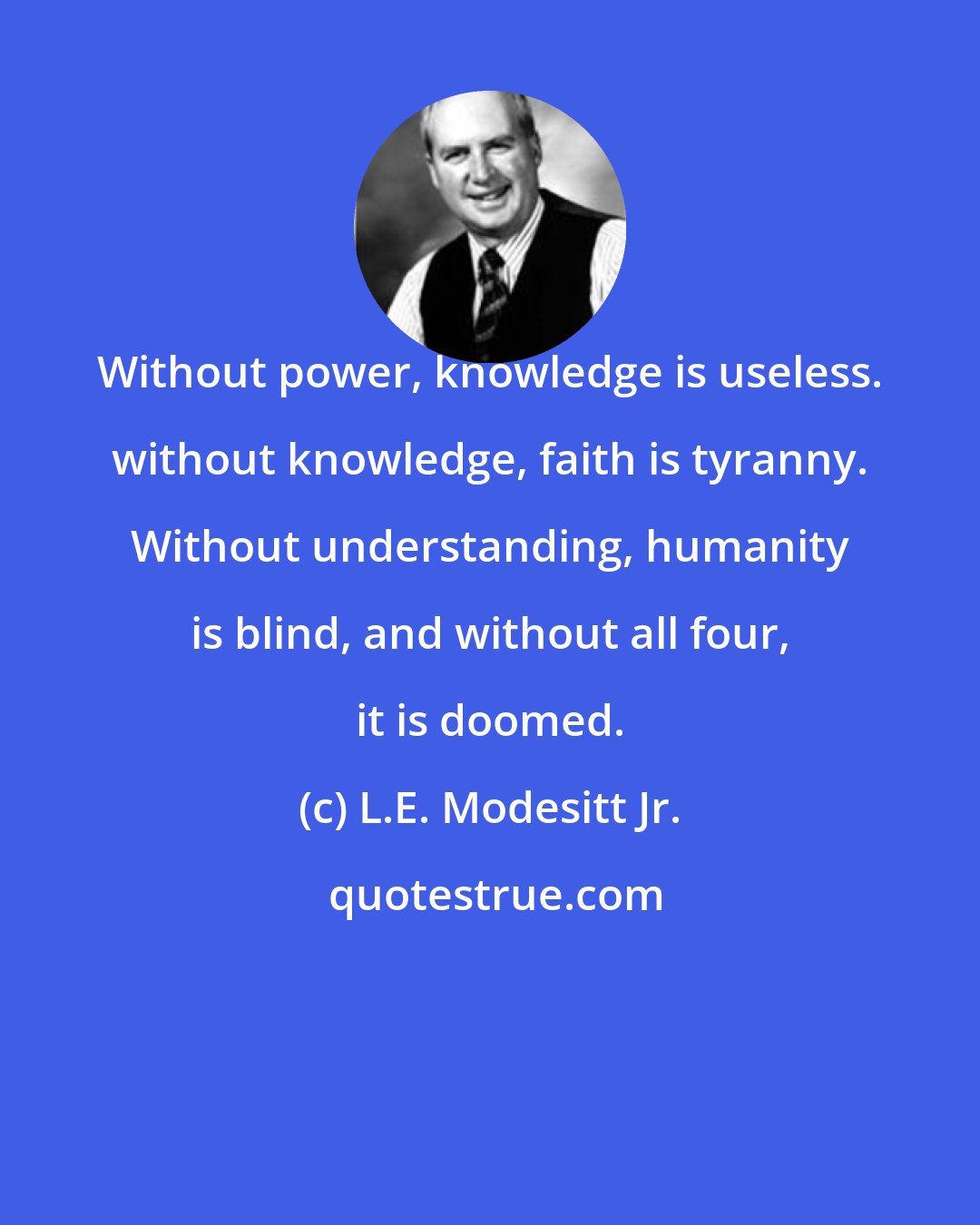 L.E. Modesitt Jr.: Without power, knowledge is useless. without knowledge, faith is tyranny. Without understanding, humanity is blind, and without all four, it is doomed.