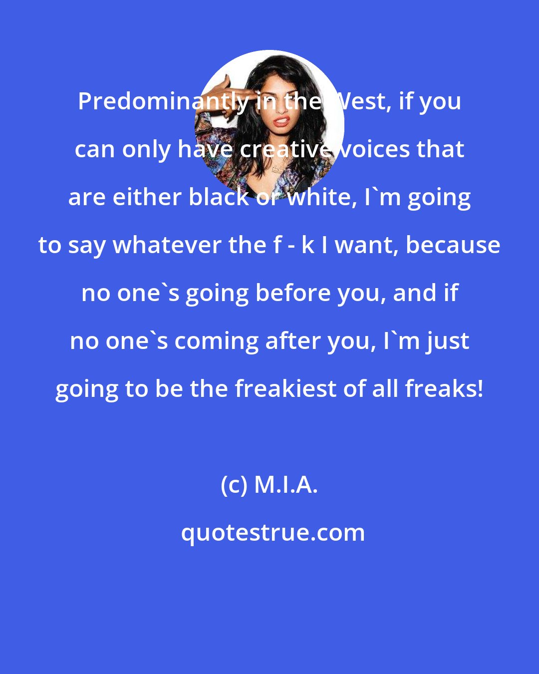 M.I.A.: Predominantly in the West, if you can only have creative voices that are either black or white, I'm going to say whatever the f - k I want, because no one's going before you, and if no one's coming after you, I'm just going to be the freakiest of all freaks!