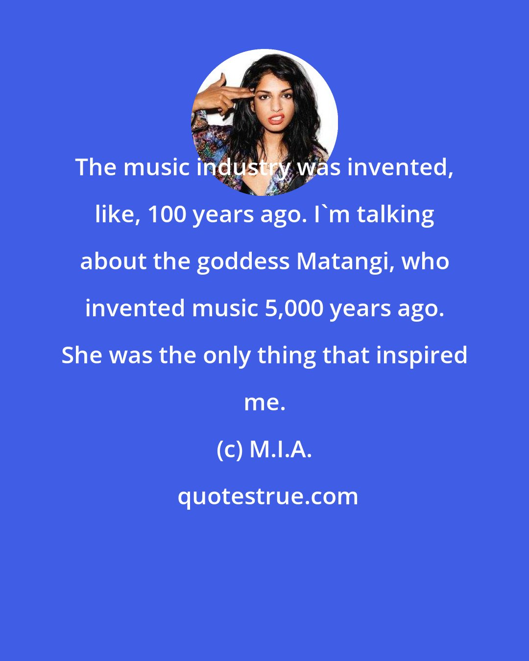 M.I.A.: The music industry was invented, like, 100 years ago. I'm talking about the goddess Matangi, who invented music 5,000 years ago. She was the only thing that inspired me.