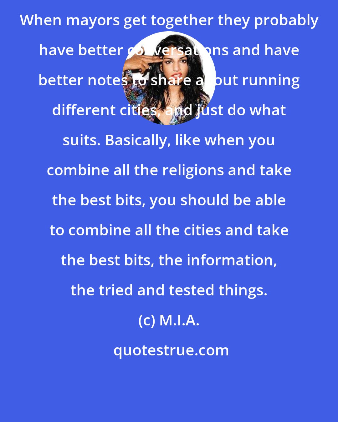 M.I.A.: When mayors get together they probably have better conversations and have better notes to share about running different cities, and just do what suits. Basically, like when you combine all the religions and take the best bits, you should be able to combine all the cities and take the best bits, the information, the tried and tested things.