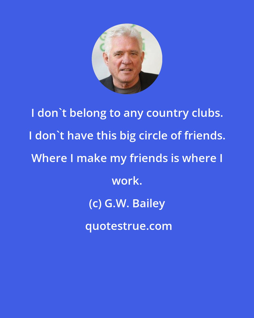 G.W. Bailey: I don't belong to any country clubs. I don't have this big circle of friends. Where I make my friends is where I work.