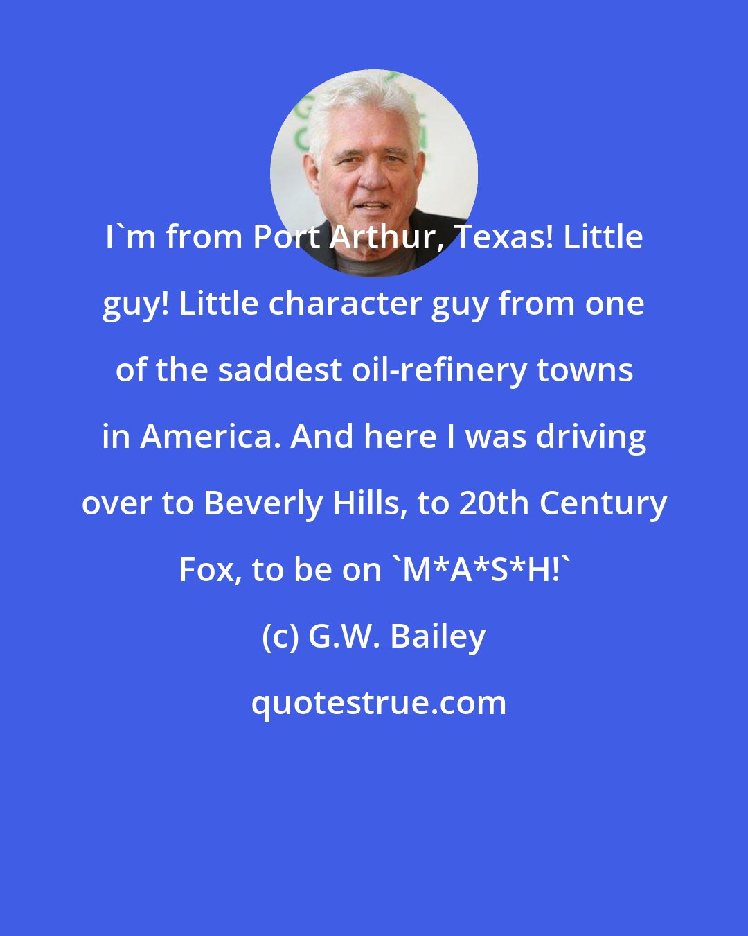 G.W. Bailey: I'm from Port Arthur, Texas! Little guy! Little character guy from one of the saddest oil-refinery towns in America. And here I was driving over to Beverly Hills, to 20th Century Fox, to be on 'M*A*S*H!'