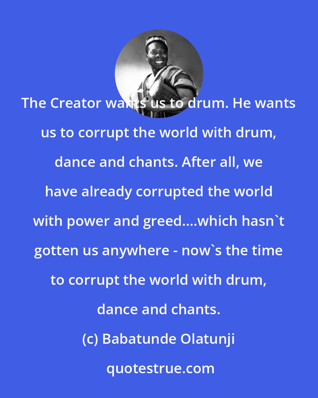 Babatunde Olatunji: The Creator wants us to drum. He wants us to corrupt the world with drum, dance and chants. After all, we have already corrupted the world with power and greed....which hasn't gotten us anywhere - now's the time to corrupt the world with drum, dance and chants.