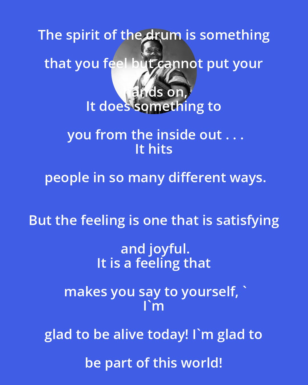 Babatunde Olatunji: The spirit of the drum is something that you feel but cannot put your hands on,
 It does something to you from the inside out . . .
 It hits people in so many different ways.
 But the feeling is one that is satisfying and joyful.
 It is a feeling that makes you say to yourself, '
 I'm glad to be alive today! I'm glad to be part of this world!