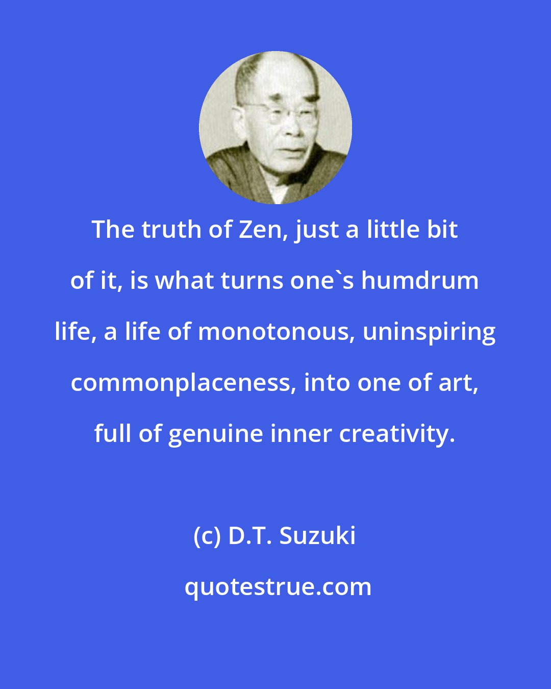 D.T. Suzuki: The truth of Zen, just a little bit of it, is what turns one's humdrum life, a life of monotonous, uninspiring commonplaceness, into one of art, full of genuine inner creativity.