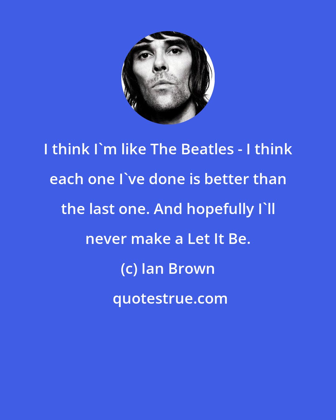 Ian Brown: I think I'm like The Beatles - I think each one I've done is better than the last one. And hopefully I'll never make a Let It Be.