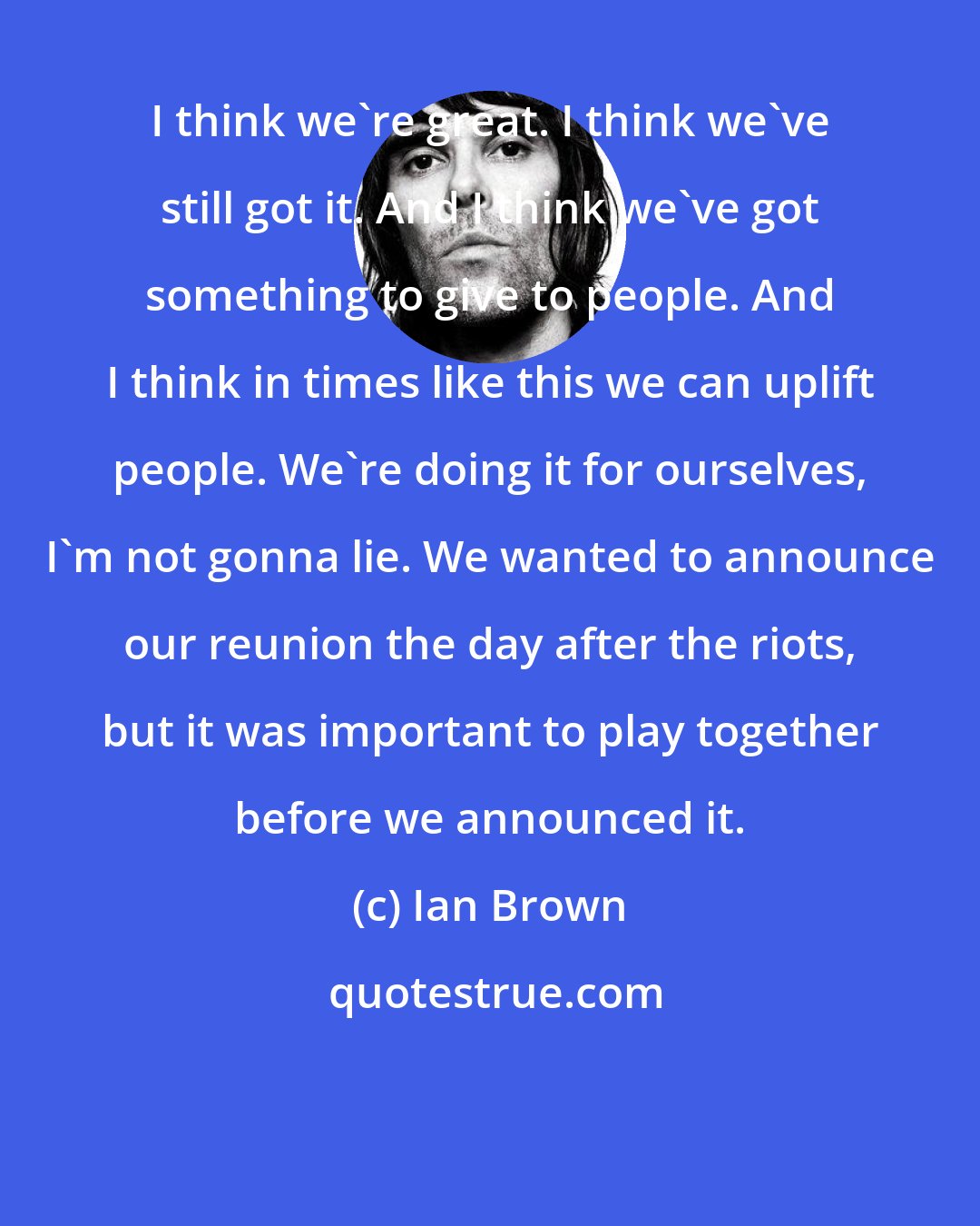 Ian Brown: I think we're great. I think we've still got it. And I think we've got something to give to people. And I think in times like this we can uplift people. We're doing it for ourselves, I'm not gonna lie. We wanted to announce our reunion the day after the riots, but it was important to play together before we announced it.