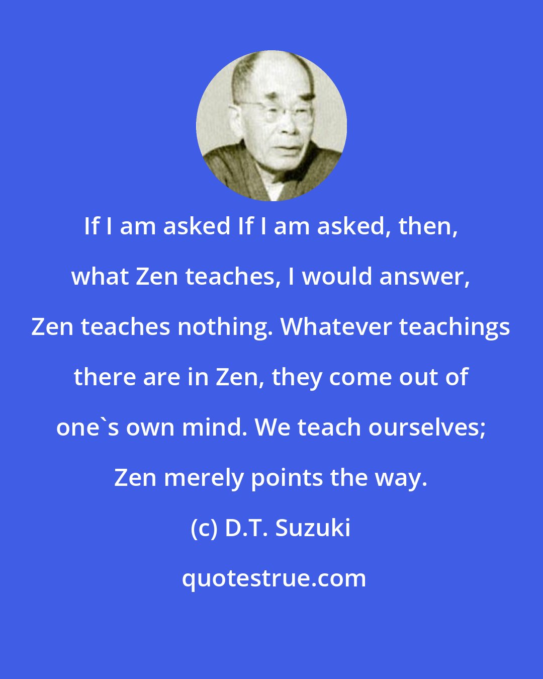 D.T. Suzuki: If I am asked If I am asked, then, what Zen teaches, I would answer, Zen teaches nothing. Whatever teachings there are in Zen, they come out of one's own mind. We teach ourselves; Zen merely points the way.