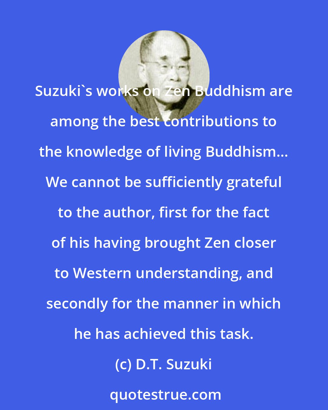 D.T. Suzuki: Suzuki's works on Zen Buddhism are among the best contributions to the knowledge of living Buddhism... We cannot be sufficiently grateful to the author, first for the fact of his having brought Zen closer to Western understanding, and secondly for the manner in which he has achieved this task.