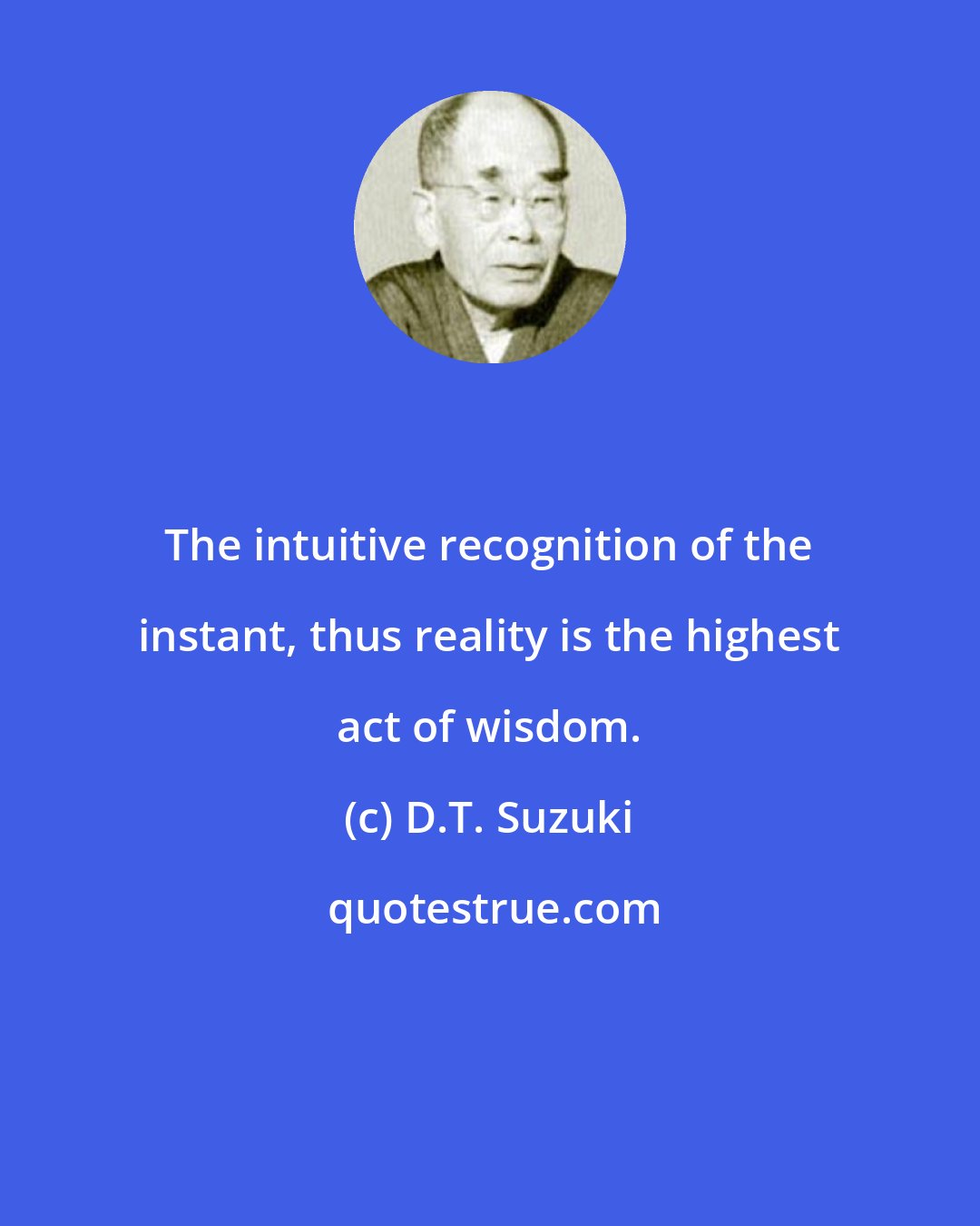 D.T. Suzuki: The intuitive recognition of the instant, thus reality is the highest act of wisdom.