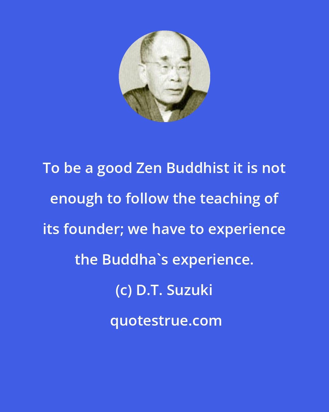 D.T. Suzuki: To be a good Zen Buddhist it is not enough to follow the teaching of its founder; we have to experience the Buddha's experience.