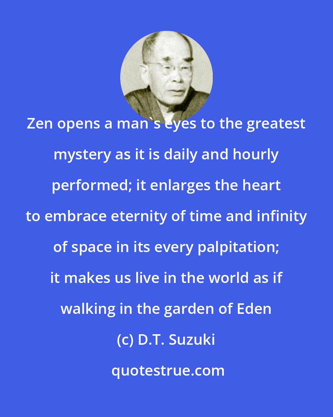 D.T. Suzuki: Zen opens a man's eyes to the greatest mystery as it is daily and hourly performed; it enlarges the heart to embrace eternity of time and infinity of space in its every palpitation; it makes us live in the world as if walking in the garden of Eden
