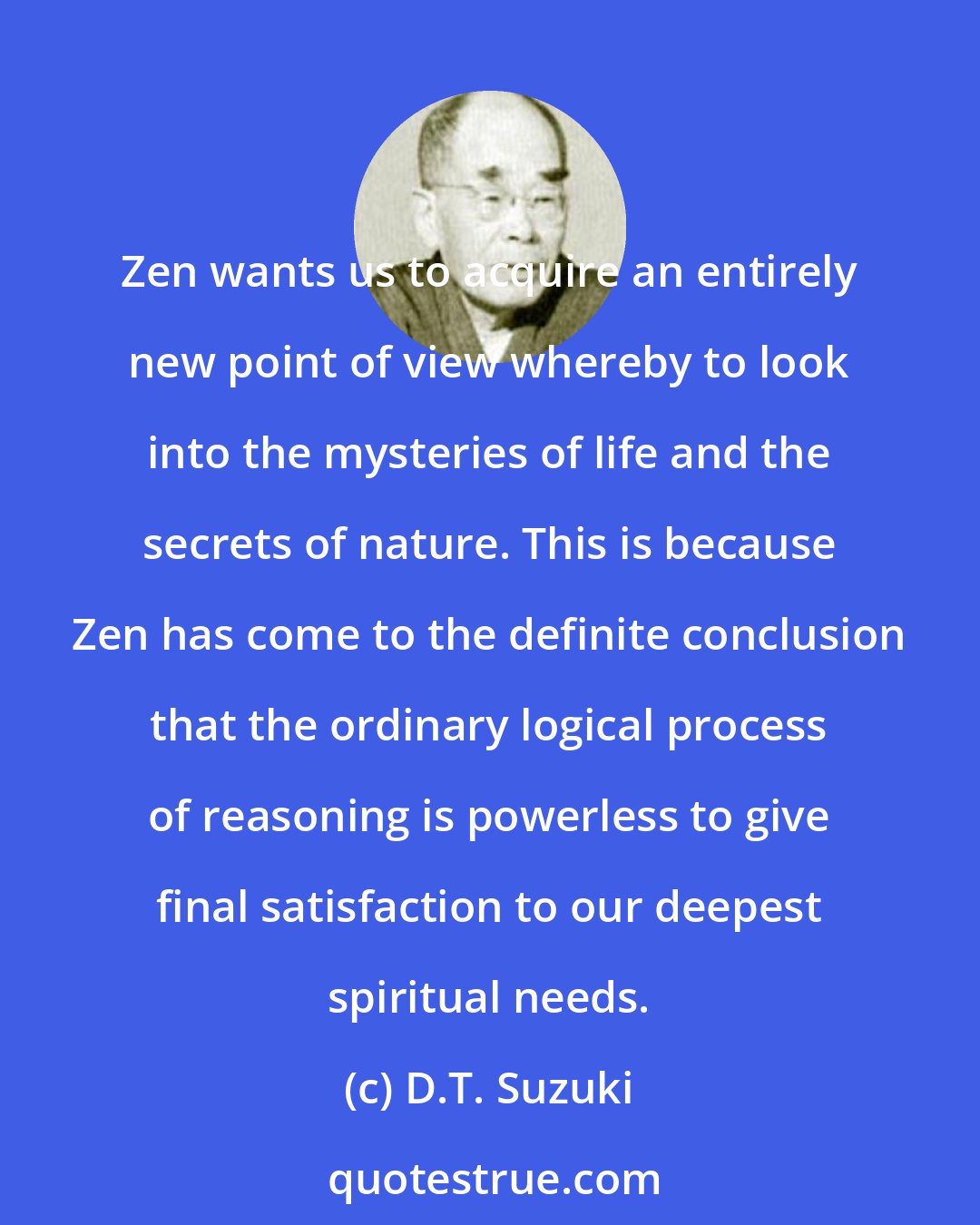 D.T. Suzuki: Zen wants us to acquire an entirely new point of view whereby to look into the mysteries of life and the secrets of nature. This is because Zen has come to the definite conclusion that the ordinary logical process of reasoning is powerless to give final satisfaction to our deepest spiritual needs.