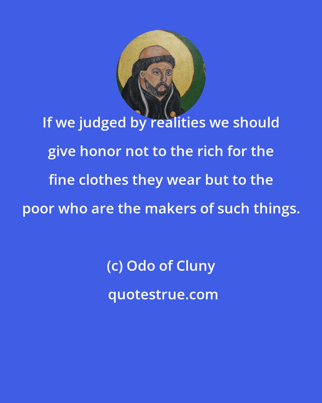 Odo of Cluny: If we judged by realities we should give honor not to the rich for the fine clothes they wear but to the poor who are the makers of such things.