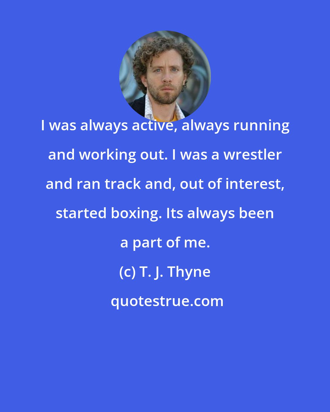 T. J. Thyne: I was always active, always running and working out. I was a wrestler and ran track and, out of interest, started boxing. Its always been a part of me.