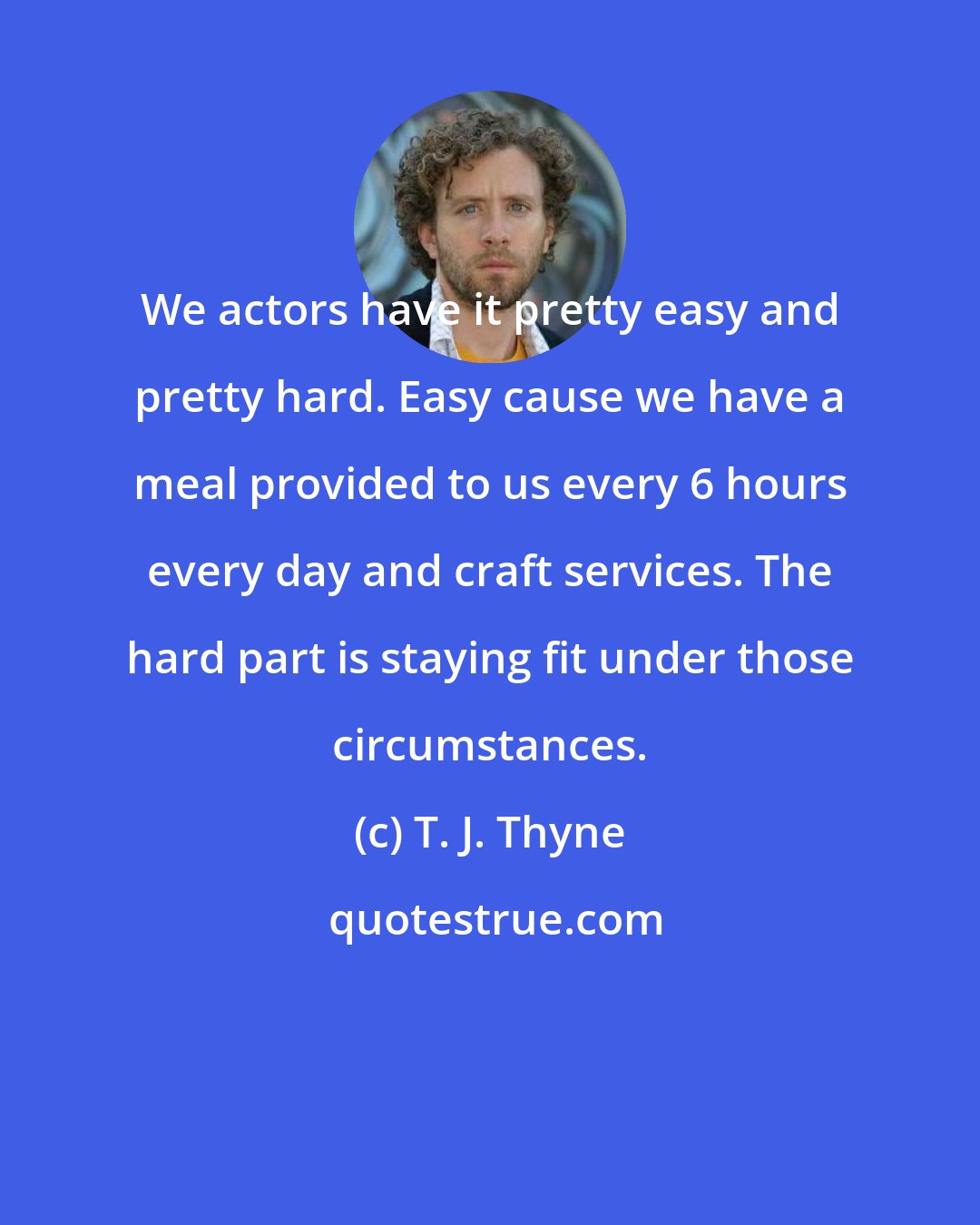 T. J. Thyne: We actors have it pretty easy and pretty hard. Easy cause we have a meal provided to us every 6 hours every day and craft services. The hard part is staying fit under those circumstances.