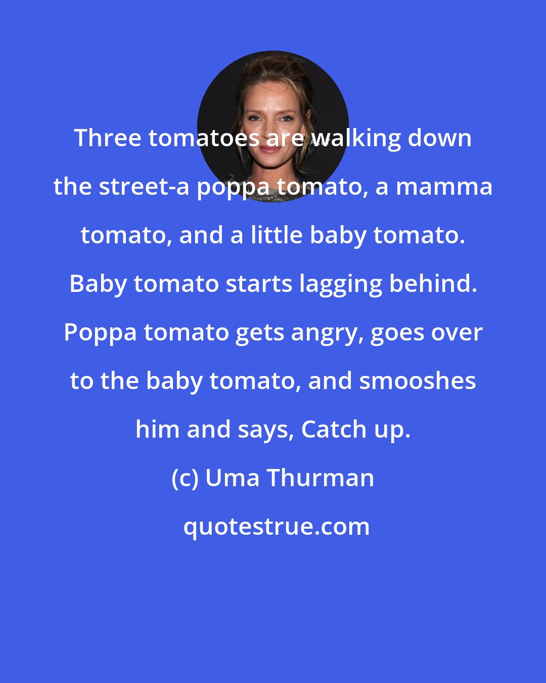 Uma Thurman: Three tomatoes are walking down the street-a poppa tomato, a mamma tomato, and a little baby tomato. Baby tomato starts lagging behind. Poppa tomato gets angry, goes over to the baby tomato, and smooshes him and says, Catch up.