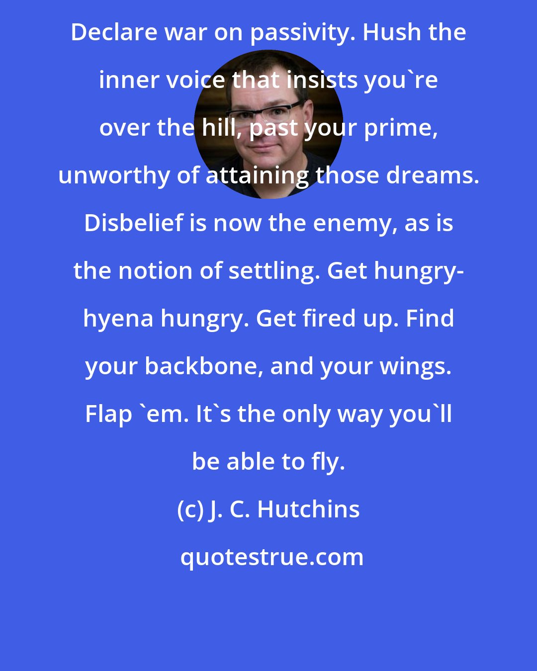 J. C. Hutchins: Declare war on passivity. Hush the inner voice that insists you're over the hill, past your prime, unworthy of attaining those dreams. Disbelief is now the enemy, as is the notion of settling. Get hungry- hyena hungry. Get fired up. Find your backbone, and your wings. Flap 'em. It's the only way you'll be able to fly.