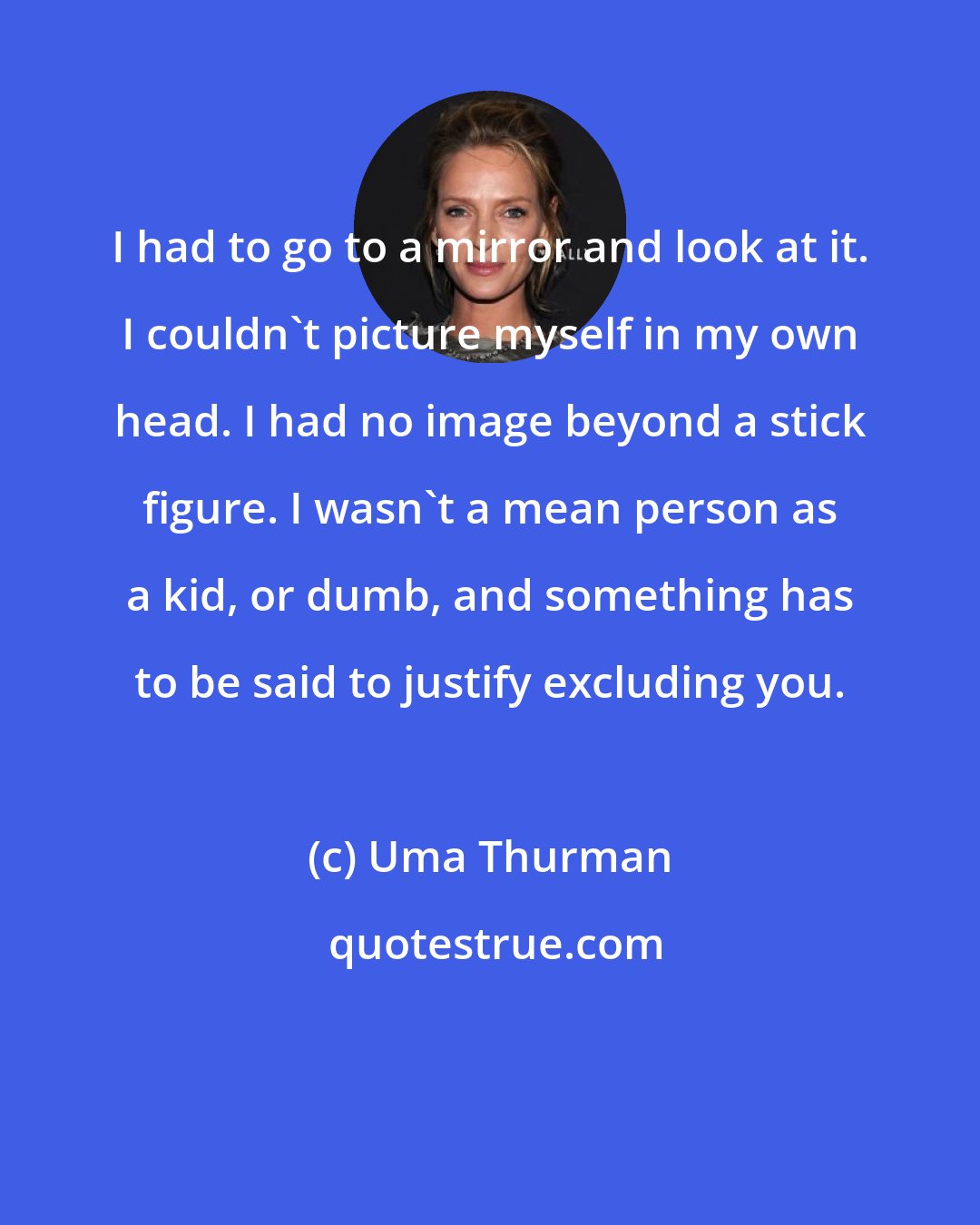 Uma Thurman: I had to go to a mirror and look at it. I couldn't picture myself in my own head. I had no image beyond a stick figure. I wasn't a mean person as a kid, or dumb, and something has to be said to justify excluding you.