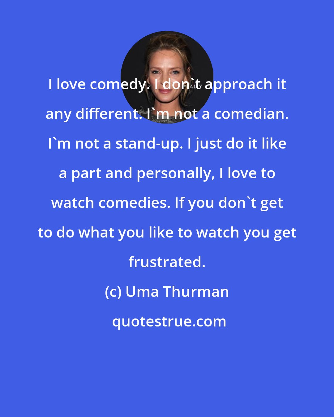 Uma Thurman: I love comedy. I don't approach it any different. I'm not a comedian. I'm not a stand-up. I just do it like a part and personally, I love to watch comedies. If you don't get to do what you like to watch you get frustrated.