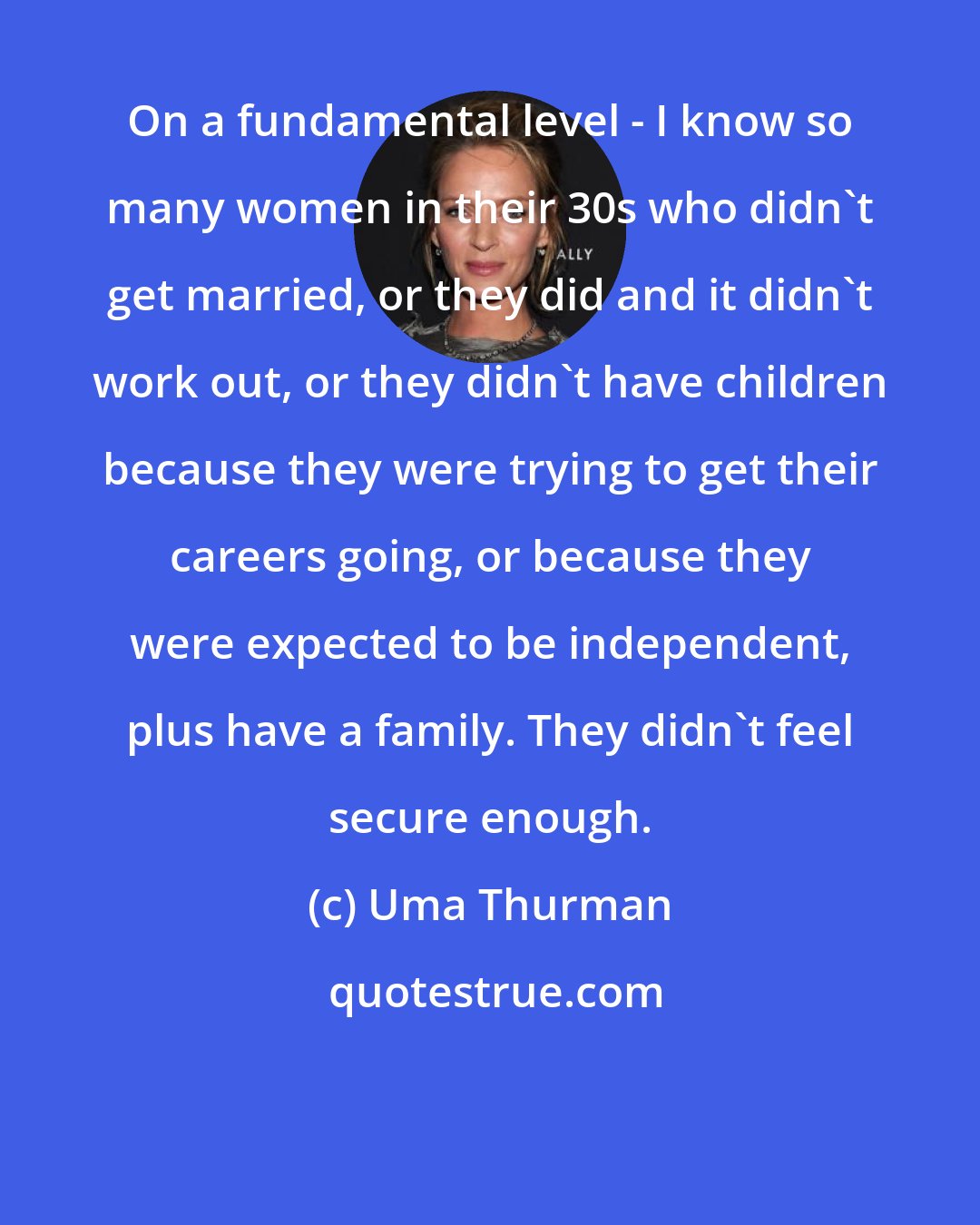 Uma Thurman: On a fundamental level - I know so many women in their 30s who didn't get married, or they did and it didn't work out, or they didn't have children because they were trying to get their careers going, or because they were expected to be independent, plus have a family. They didn't feel secure enough.