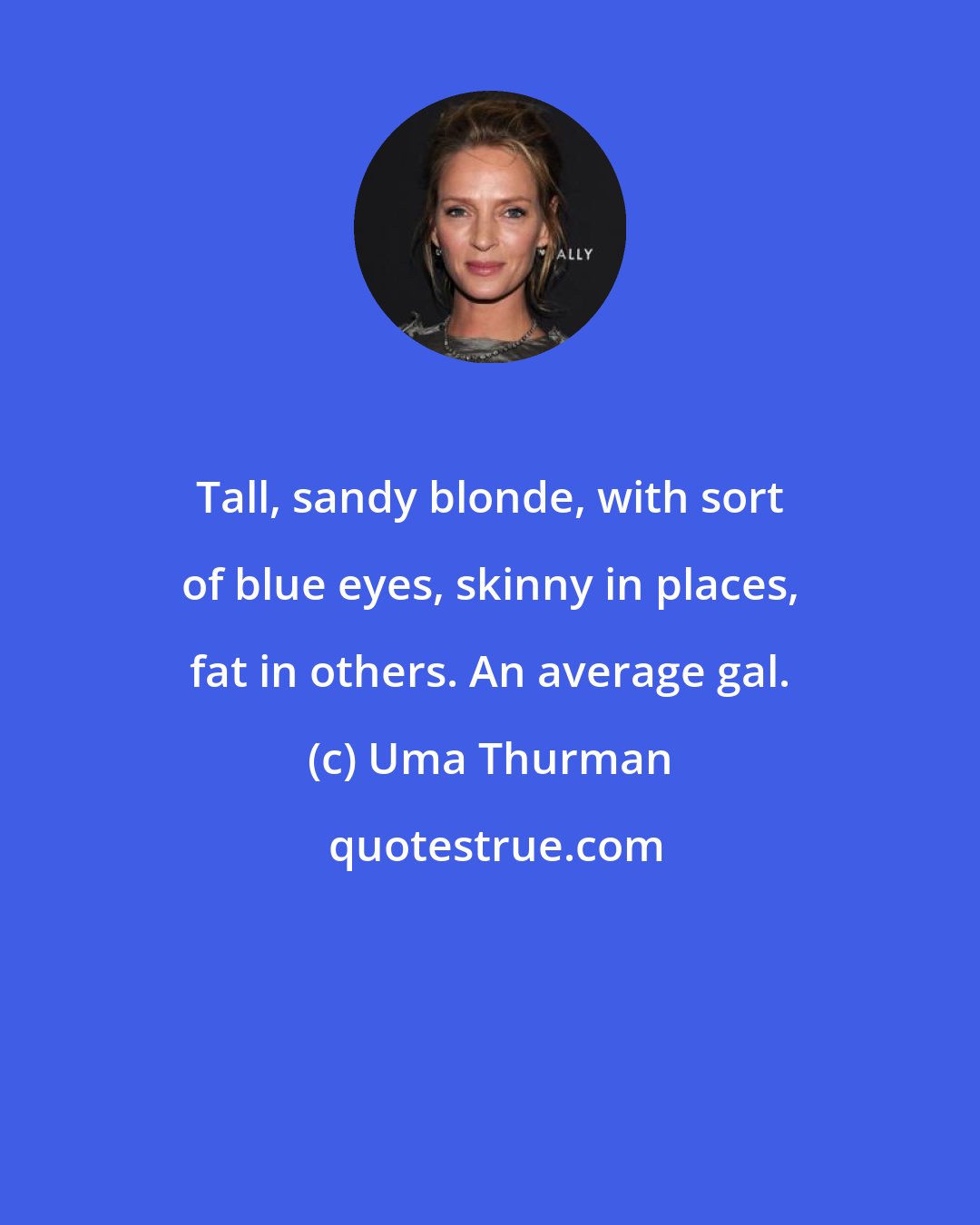 Uma Thurman: Tall, sandy blonde, with sort of blue eyes, skinny in places, fat in others. An average gal.