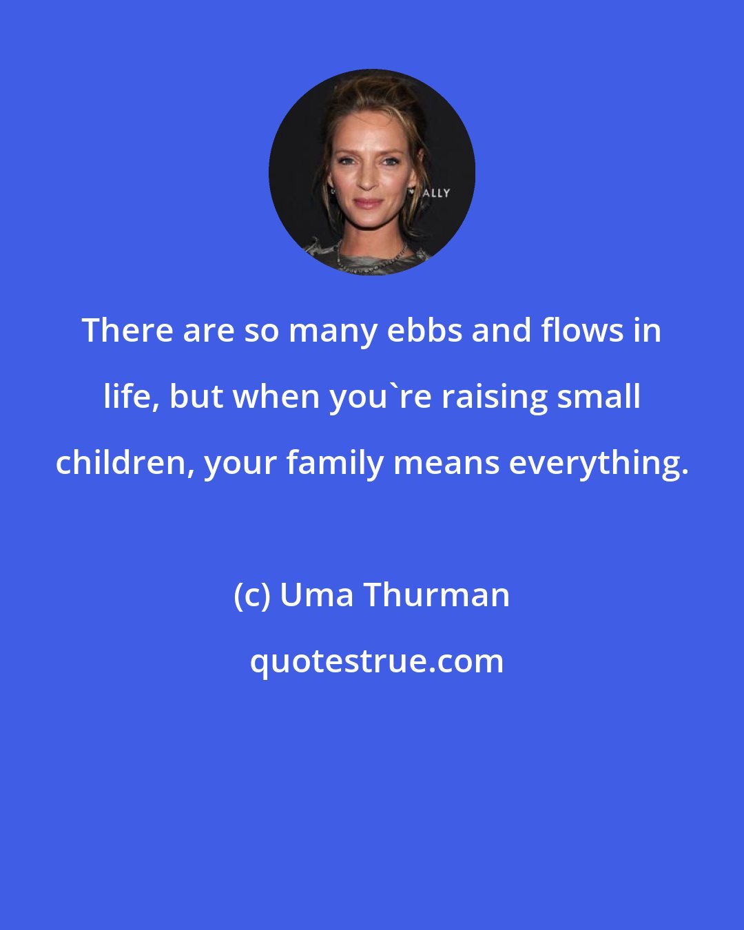 Uma Thurman: There are so many ebbs and flows in life, but when you're raising small children, your family means everything.