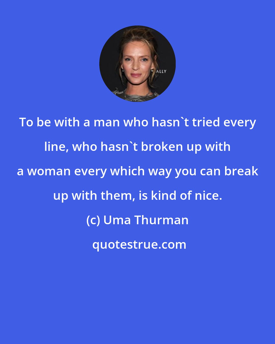 Uma Thurman: To be with a man who hasn't tried every line, who hasn't broken up with a woman every which way you can break up with them, is kind of nice.