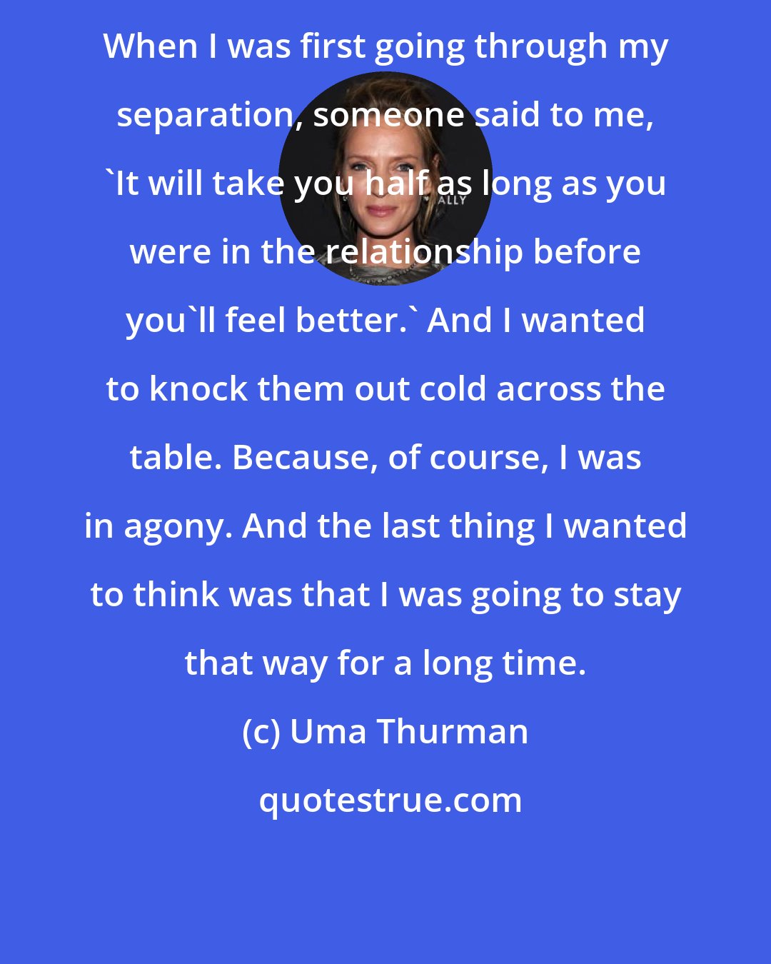 Uma Thurman: When I was first going through my separation, someone said to me, 'It will take you half as long as you were in the relationship before you'll feel better.' And I wanted to knock them out cold across the table. Because, of course, I was in agony. And the last thing I wanted to think was that I was going to stay that way for a long time.