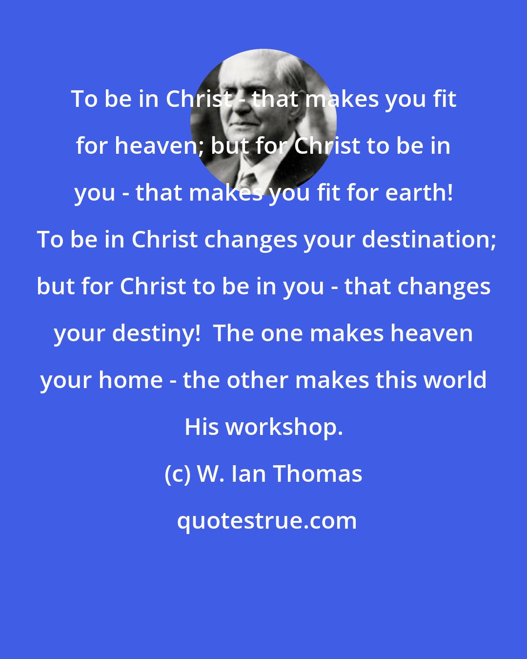 W. Ian Thomas: To be in Christ - that makes you fit for heaven; but for Christ to be in you - that makes you fit for earth!  To be in Christ changes your destination; but for Christ to be in you - that changes your destiny!  The one makes heaven your home - the other makes this world His workshop.