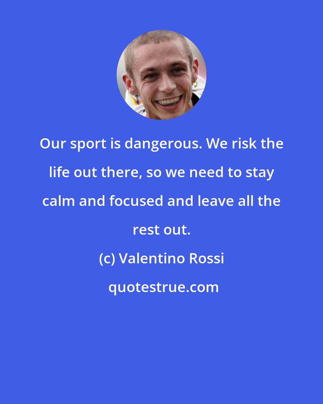 Valentino Rossi: Our sport is dangerous. We risk the life out there, so we need to stay calm and focused and leave all the rest out.