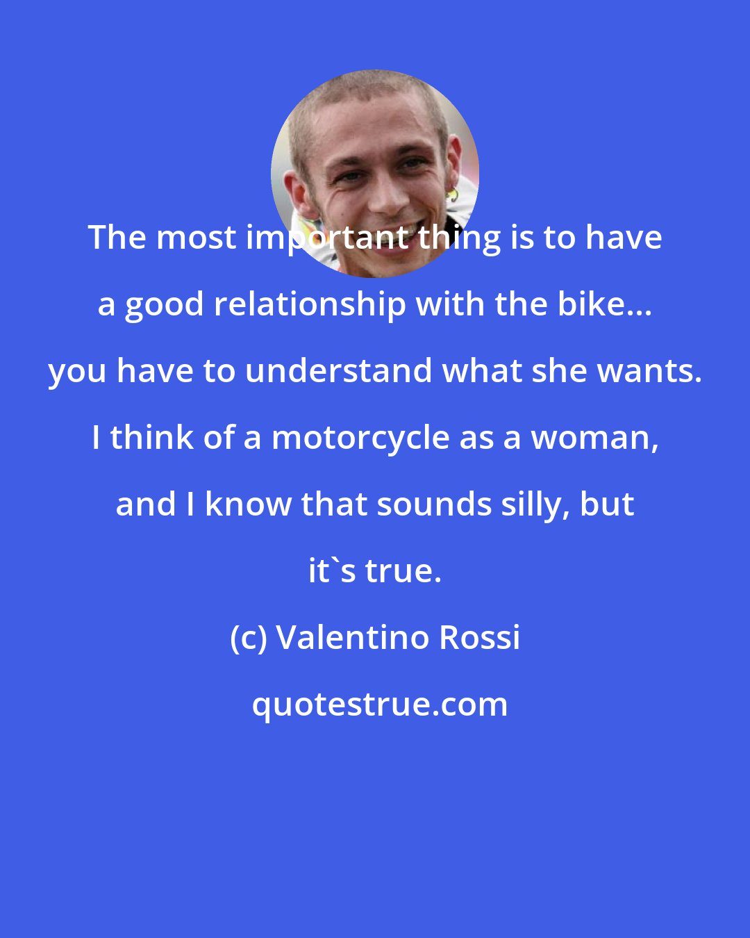 Valentino Rossi: The most important thing is to have a good relationship with the bike... you have to understand what she wants. I think of a motorcycle as a woman, and I know that sounds silly, but it's true.