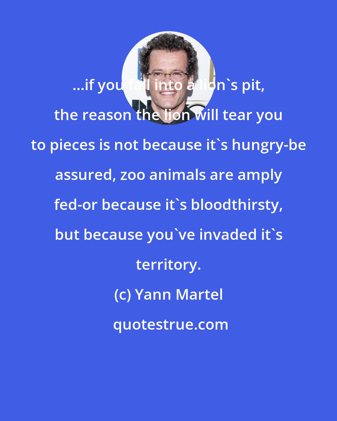 Yann Martel: ...if you fall into a lion's pit, the reason the lion will tear you to pieces is not because it's hungry-be assured, zoo animals are amply fed-or because it's bloodthirsty, but because you've invaded it's territory.