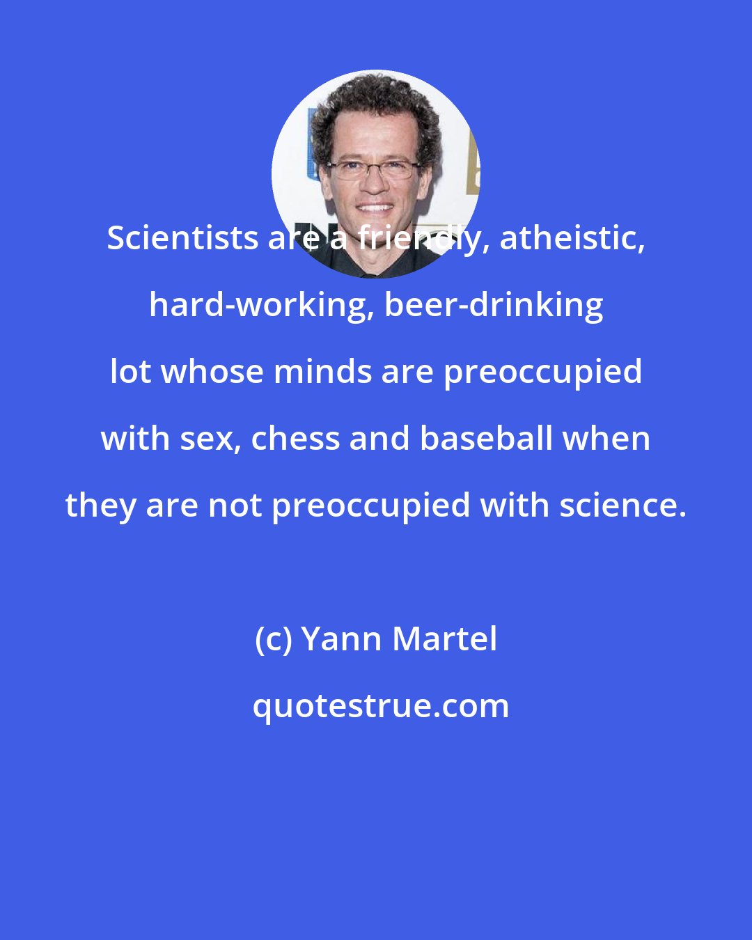 Yann Martel: Scientists are a friendly, atheistic, hard-working, beer-drinking lot whose minds are preoccupied with sex, chess and baseball when they are not preoccupied with science.