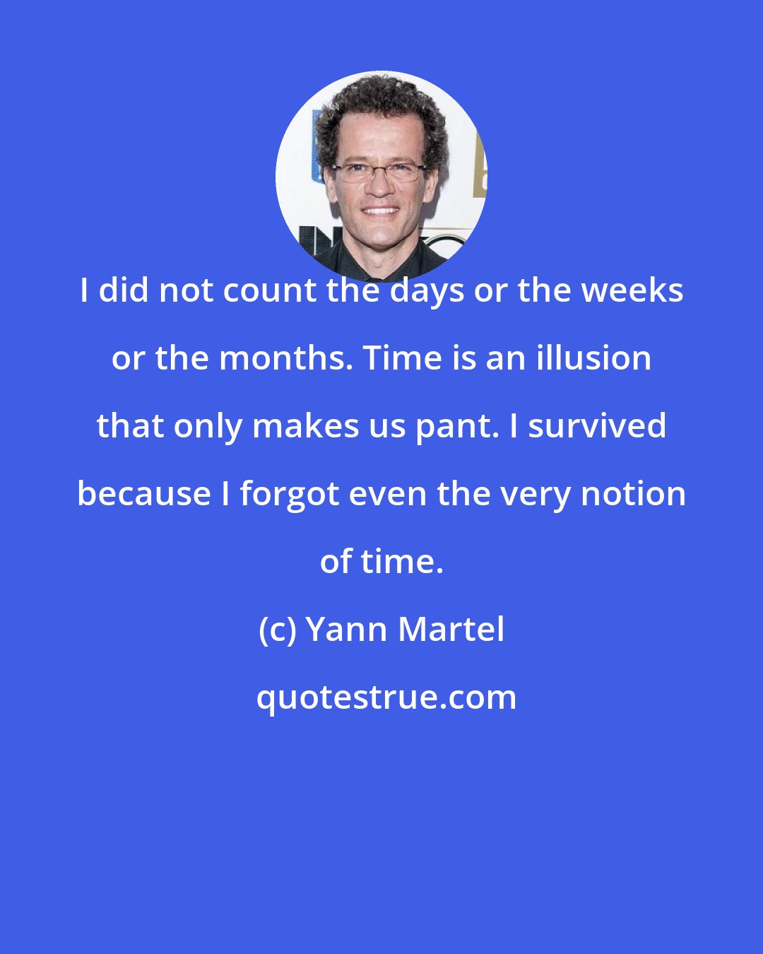 Yann Martel: I did not count the days or the weeks or the months. Time is an illusion that only makes us pant. I survived because I forgot even the very notion of time.
