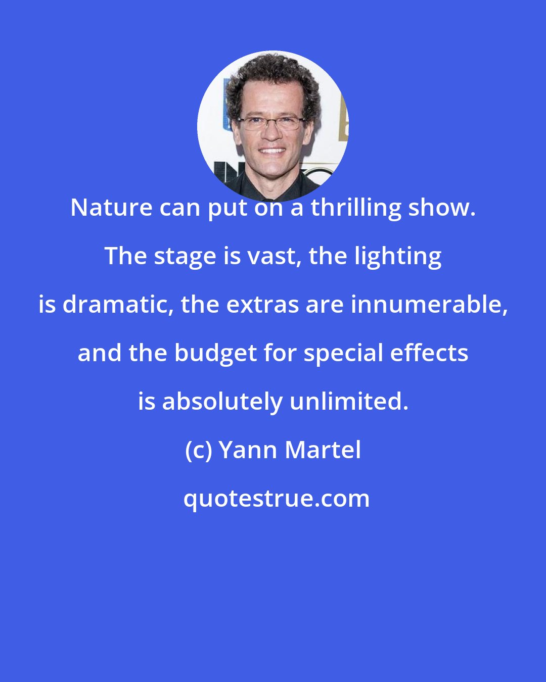 Yann Martel: Nature can put on a thrilling show. The stage is vast, the lighting is dramatic, the extras are innumerable, and the budget for special effects is absolutely unlimited.