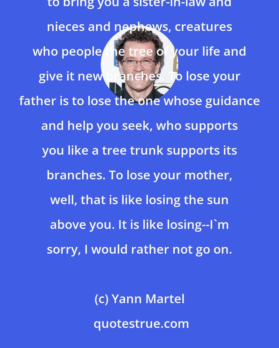 Yann Martel: To lose a brother is to lose someone with whom you can share the experience of growing old, who is supposed to bring you a sister-in-law and nieces and nephews, creatures who people the tree of your life and give it new branches. To lose your father is to lose the one whose guidance and help you seek, who supports you like a tree trunk supports its branches. To lose your mother, well, that is like losing the sun above you. It is like losing--I'm sorry, I would rather not go on.