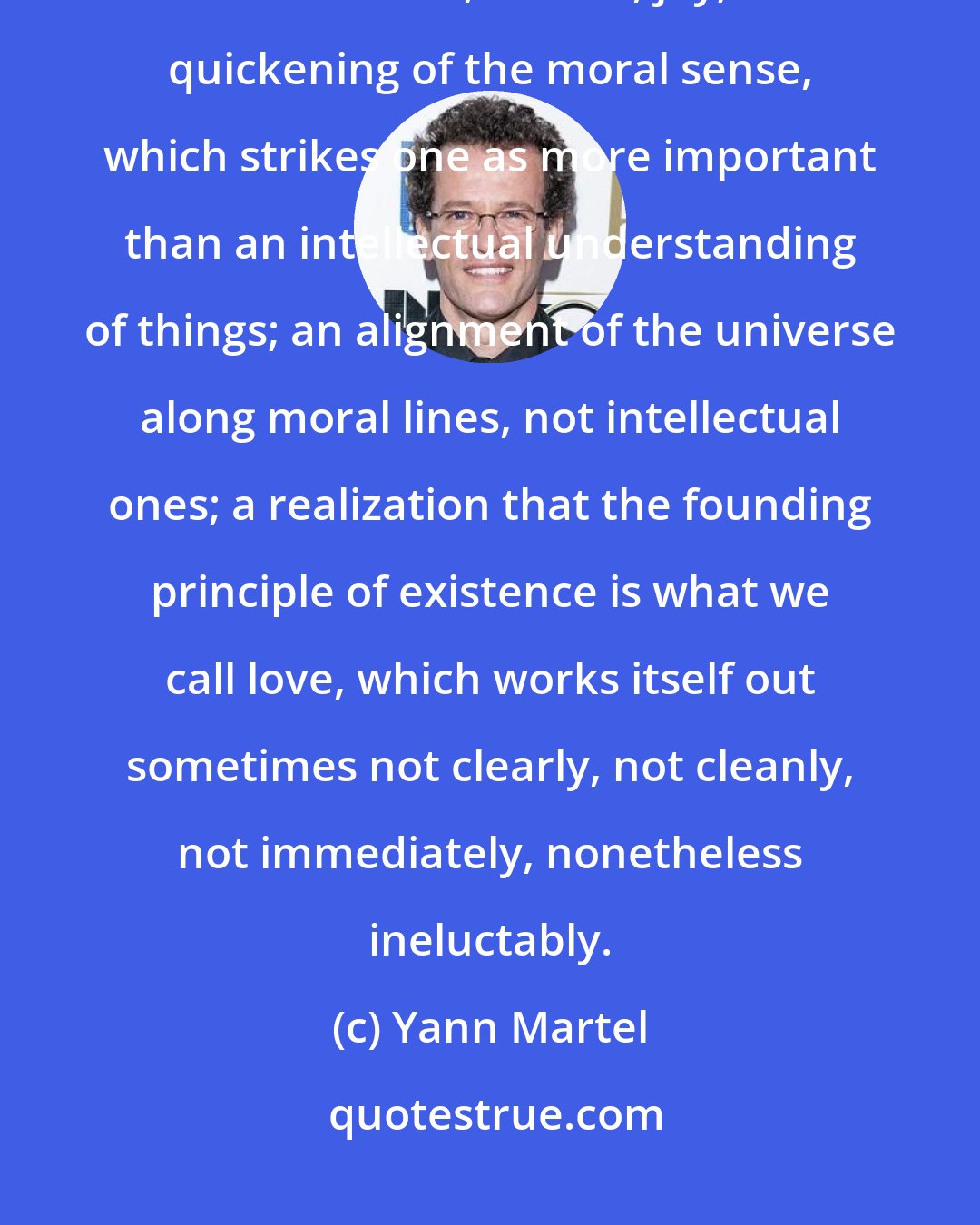 Yann Martel: Words of divine consciousness: moral exaltation; lasting feelings of elevation, elation, joy; a quickening of the moral sense, which strikes one as more important than an intellectual understanding of things; an alignment of the universe along moral lines, not intellectual ones; a realization that the founding principle of existence is what we call love, which works itself out sometimes not clearly, not cleanly, not immediately, nonetheless ineluctably.