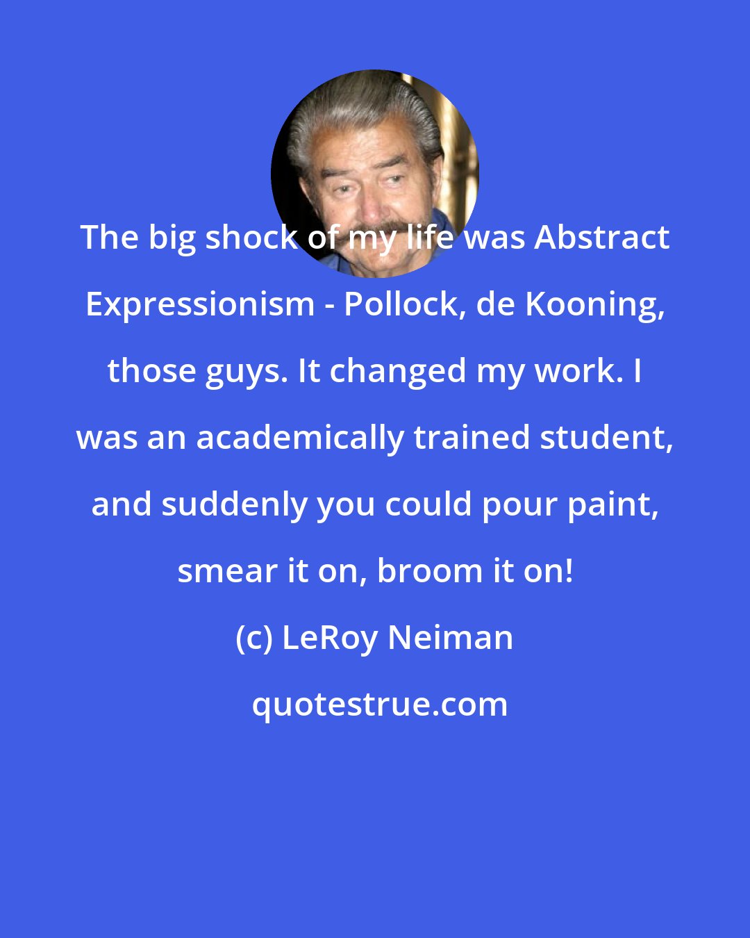 LeRoy Neiman: The big shock of my life was Abstract Expressionism - Pollock, de Kooning, those guys. It changed my work. I was an academically trained student, and suddenly you could pour paint, smear it on, broom it on!