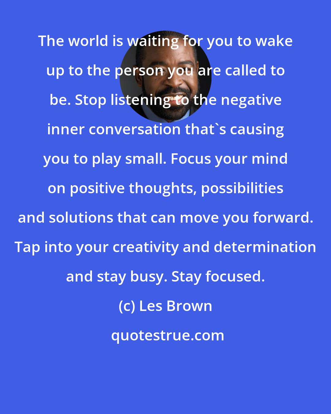 Les Brown: The world is waiting for you to wake up to the person you are called to be. Stop listening to the negative inner conversation that's causing you to play small. Focus your mind on positive thoughts, possibilities and solutions that can move you forward. Tap into your creativity and determination and stay busy. Stay focused.