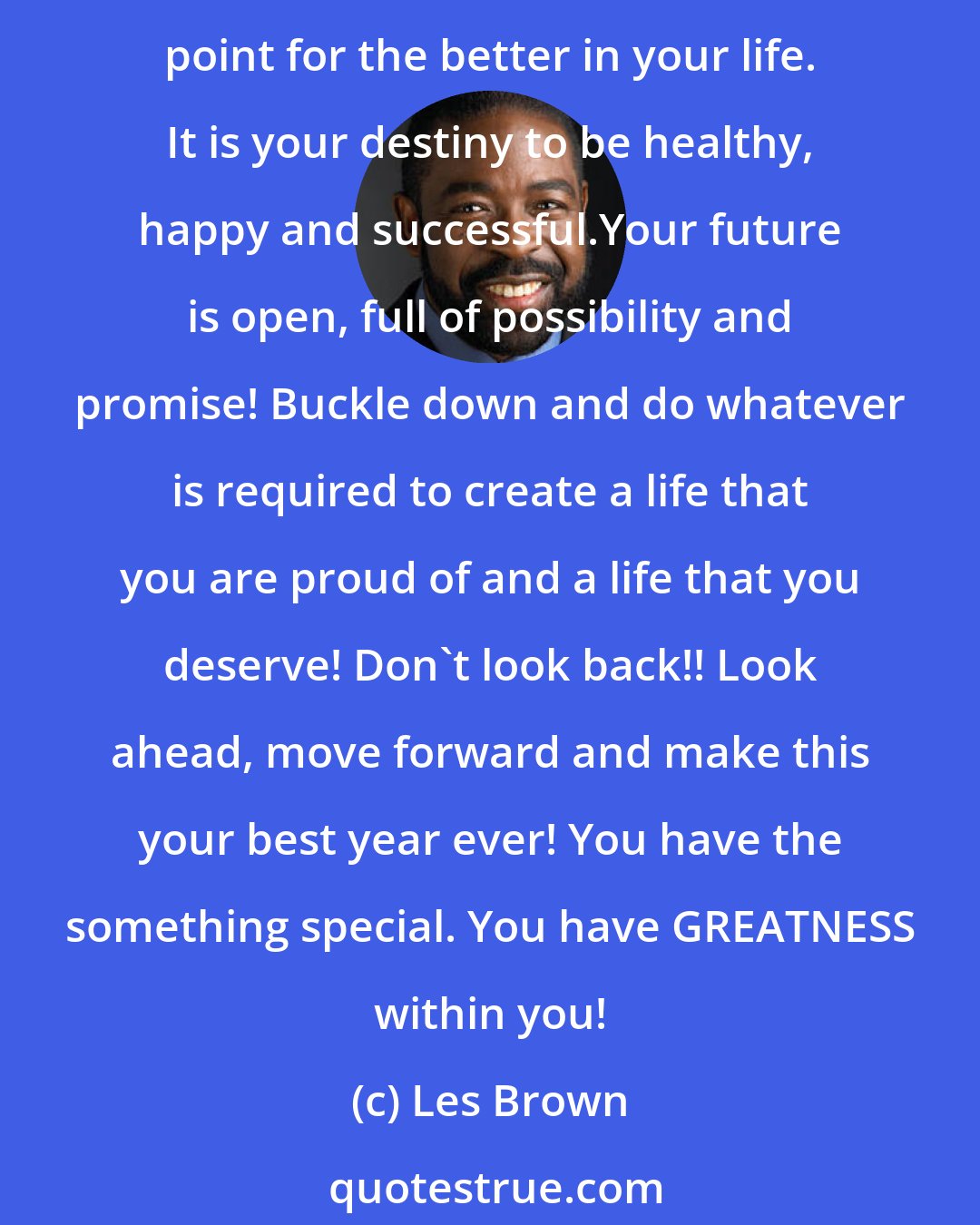 Les Brown: It's your time for a breakthrough! Make up your mind to leave the past and the old you behind. Focus on giving birth to a new you....the real you. It is your time to create a turning point for the better in your life. It is your destiny to be healthy, happy and successful.Your future is open, full of possibility and promise! Buckle down and do whatever is required to create a life that you are proud of and a life that you deserve! Don't look back!! Look ahead, move forward and make this your best year ever! You have the something special. You have GREATNESS within you!